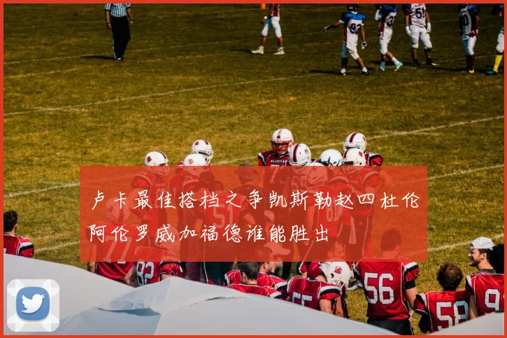 卢卡最佳搭档之争凯斯勒赵四杜伦阿伦罗威加福德谁能胜出